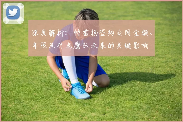 深度解析：特雷杨签约合同金额、年限及对老鹰队未来的关键影响