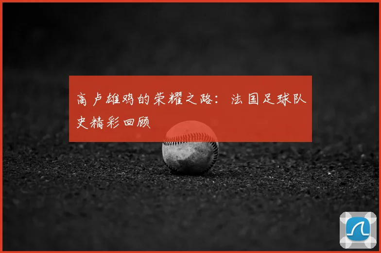 高卢雄鸡的荣耀之路：法国足球队史精彩回顾