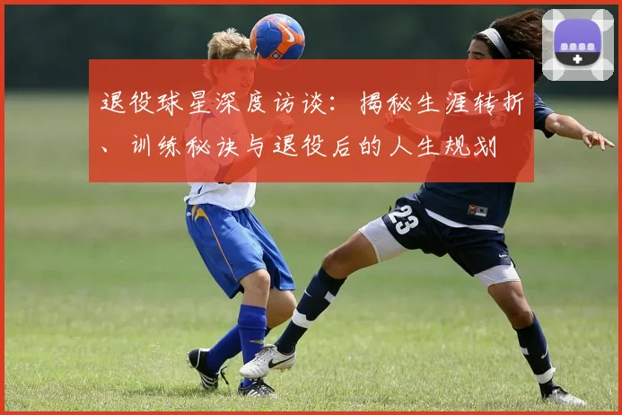 退役球星深度访谈:揭秘生涯转折、训练秘诀与退役后的人生规划