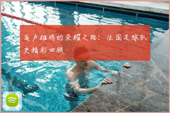 高卢雄鸡的荣耀之路：法国足球队史精彩回顾