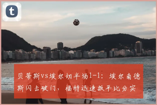 贝蒂斯vs埃尔切半场1-1:埃尔南德斯闪击破门,福特迅速扳平比分实录